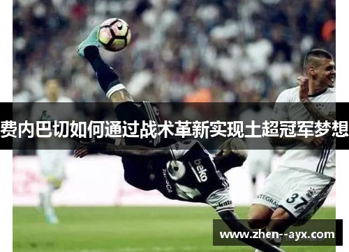 费内巴切如何通过战术革新实现土超冠军梦想 费内巴切如何通过战术革新实现土超冠军梦想
