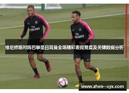 维尼修斯对阵巴黎圣日耳曼全场精彩表现复盘及关键数据分析