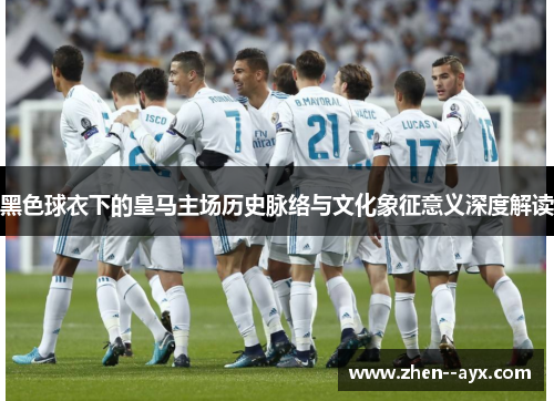 黑色球衣下的皇马主场历史脉络与文化象征意义深度解读
