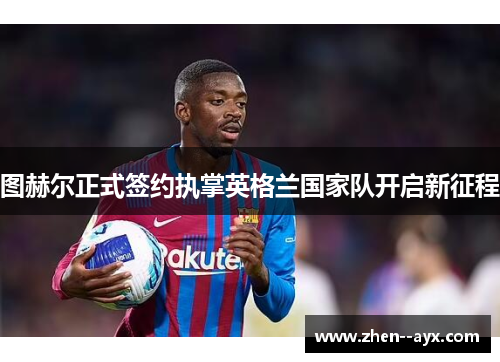 图赫尔正式签约执掌英格兰国家队开启新征程 图赫尔正式签约执掌英格兰国家队开启新征程