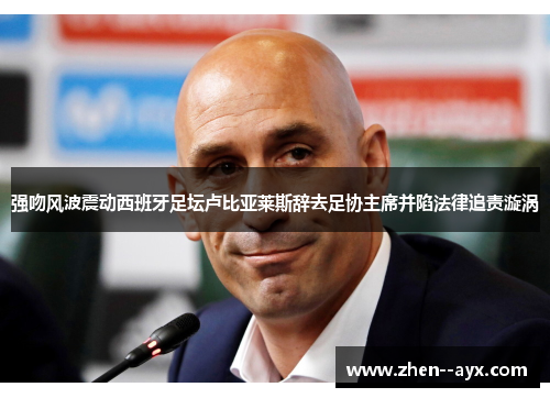 强吻风波震动西班牙足坛卢比亚莱斯辞去足协主席并陷法律追责漩涡