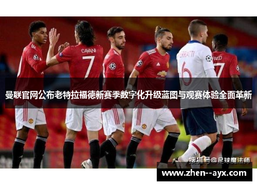 曼联官网公布老特拉福德新赛季数字化升级蓝图与观赛体验全面革新
