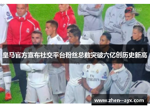皇马官方宣布社交平台粉丝总数突破六亿创历史新高